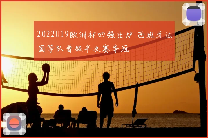2022U19欧洲杯四强出炉 西班牙法国等队晋级半决赛争冠