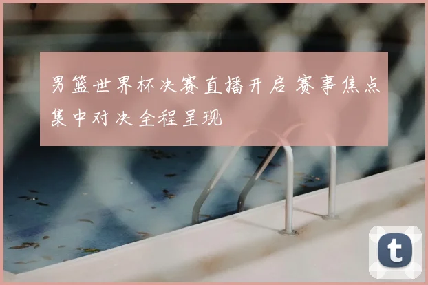 男篮世界杯决赛直播开启 赛事焦点集中对决全程呈现