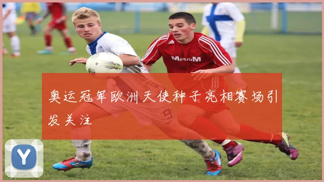 奥运冠军欧洲天使种子亮相赛场引发关注