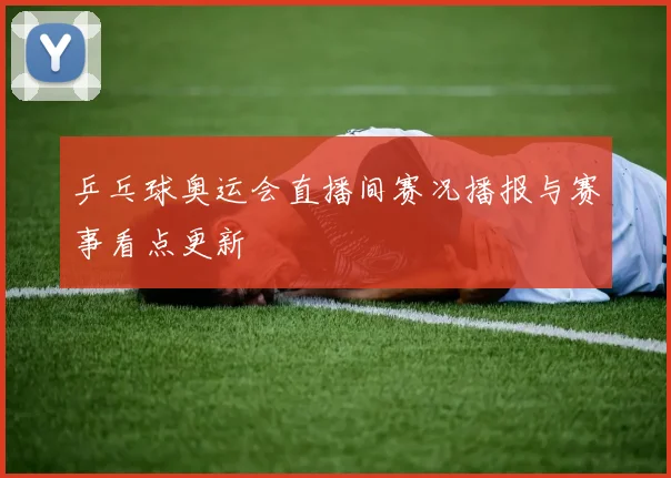 乒乓球奥运会直播间赛况播报与赛事看点更新