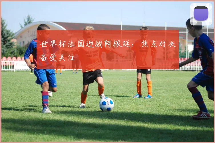 世界杯法国迎战阿根廷，焦点对决备受关注