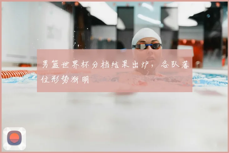 男篮世界杯分档结果出炉，各队落位形势渐明