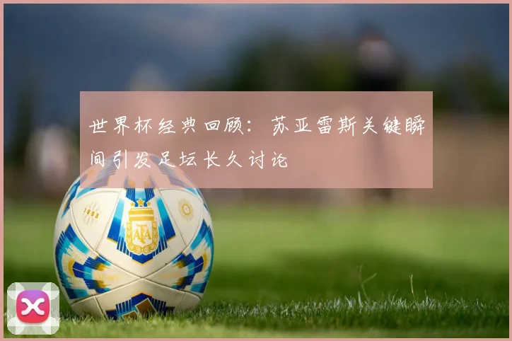 世界杯经典回顾：苏亚雷斯关键瞬间引发足坛长久讨论