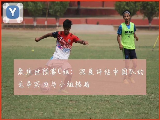 聚焦世预赛C组：深度评估中国队的竞争实力与小组格局