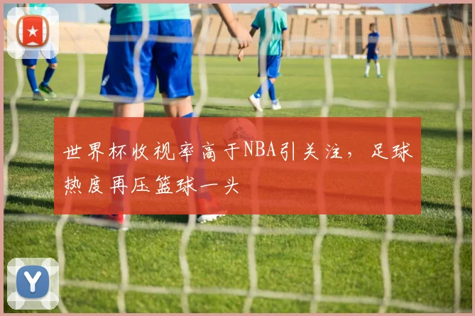 世界杯收视率高于NBA引关注，足球热度再压篮球一头