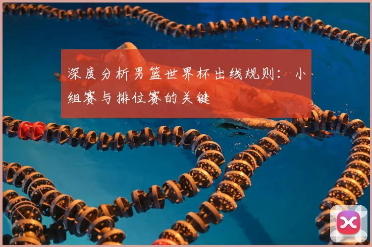深度分析男篮世界杯出线规则:小组赛与排位赛的关键