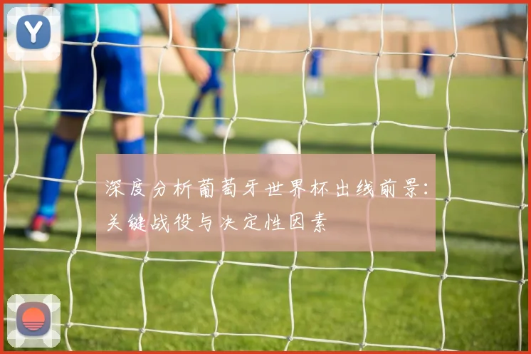 深度分析葡萄牙世界杯出线前景：关键战役与决定性因素