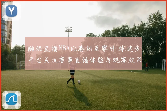 酷玩直播NBA比赛热度攀升 球迷多平台关注赛事直播体验与观赛效果