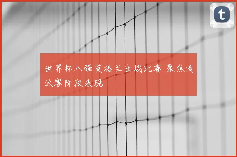 世界杯八强英格兰出战比赛 聚焦淘汰赛阶段表现