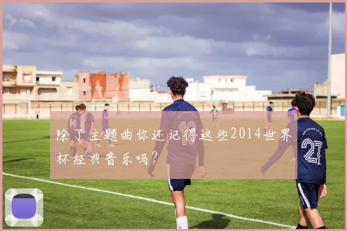 除了主题曲你还记得这些2014世界杯经典音乐吗?