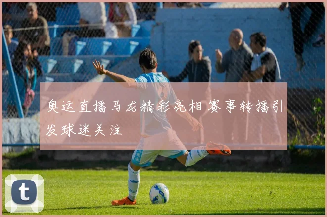 奥运直播马龙精彩亮相 赛事转播引发球迷关注