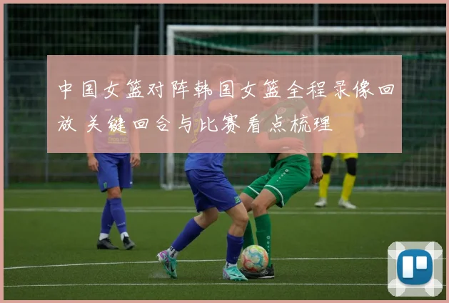 中国女篮对阵韩国女篮全程录像回放 关键回合与比赛看点梳理
