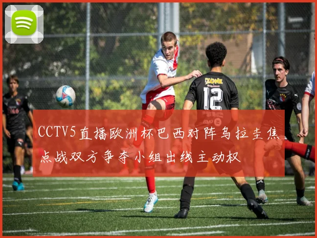 CCTV5直播欧洲杯巴西对阵乌拉圭焦点战双方争夺小组出线主动权