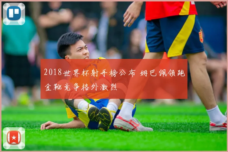 2018世界杯射手榜公布 姆巴佩领跑金靴竞争格外激烈