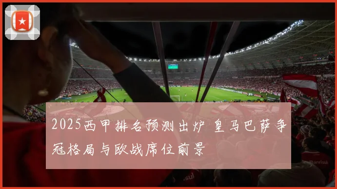 2025西甲排名预测出炉 皇马巴萨争冠格局与欧战席位前景