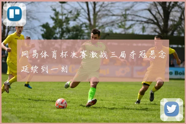 网易体育杯决赛激战三局夺冠悬念延续到一刻
