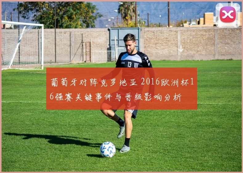 葡萄牙对阵克罗地亚 2016欧洲杯16强赛关键事件与晋级影响分析