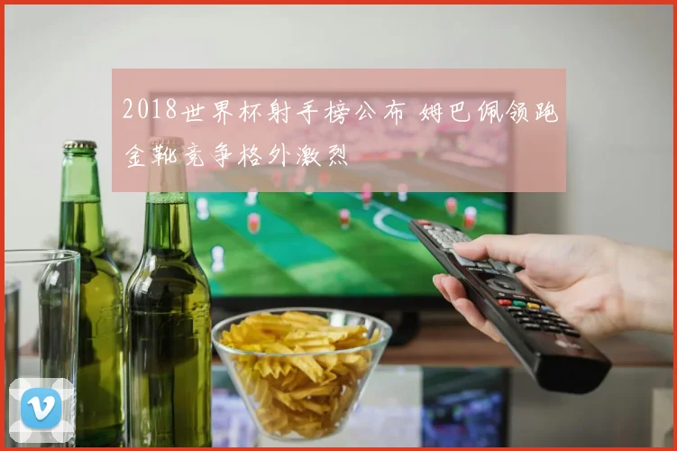 2018世界杯射手榜公布 姆巴佩领跑金靴竞争格外激烈
