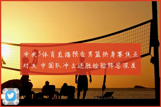 中央5体育直播预告男篮热身赛焦点对决 中国队冲击连胜检验阵容深度