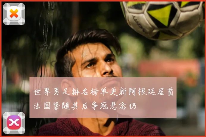 世界男足排名榜单更新阿根廷居首法国紧随其后争冠悬念仍