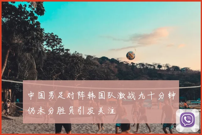 中国男足对阵韩国队激战九十分钟仍未分胜负引发关注