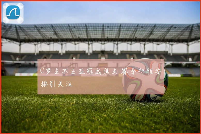 C罗去不去亚冠成焦点 赛季行程安排引关注