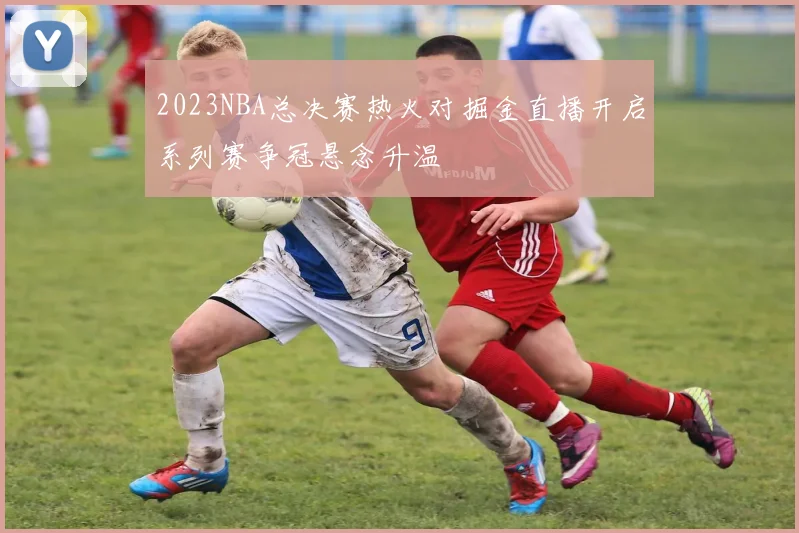 2023NBA总决赛热火对掘金直播开启系列赛争冠悬念升温