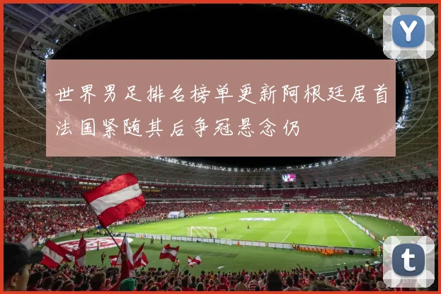 世界男足排名榜单更新阿根廷居首法国紧随其后争冠悬念仍