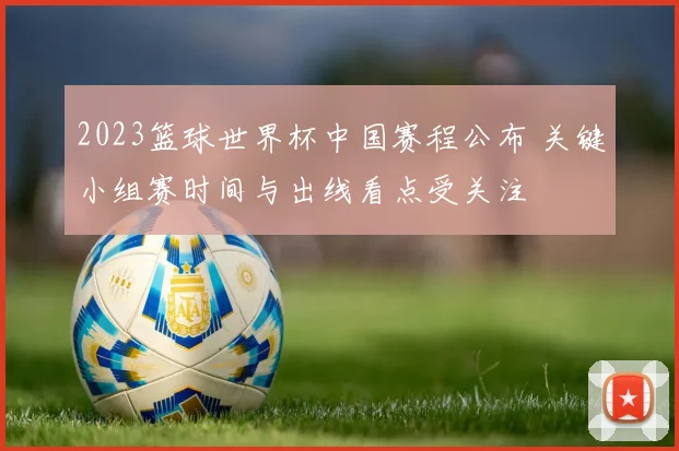 2023篮球世界杯中国赛程公布 关键小组赛时间与出线看点受关注