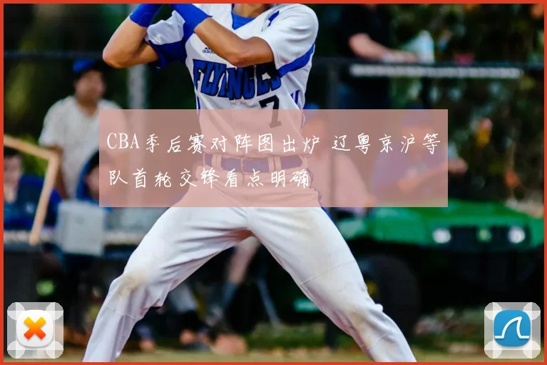 CBA季后赛对阵图出炉 辽粤京沪等队首轮交锋看点明确