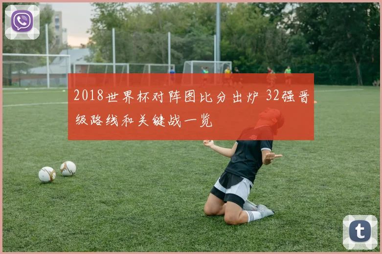 2018世界杯对阵图比分出炉 32强晋级路线和关键战一览