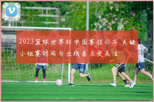 2023篮球世界杯中国赛程公布 关键小组赛时间与出线看点受关注