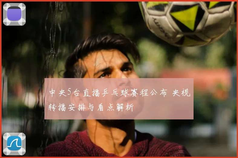 中央5台直播乒乓球赛程公布 央视转播安排与看点解析