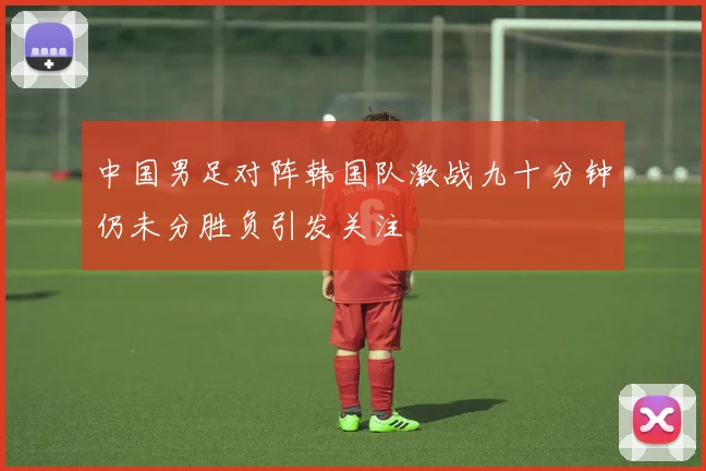 中国男足对阵韩国队激战九十分钟仍未分胜负引发关注
