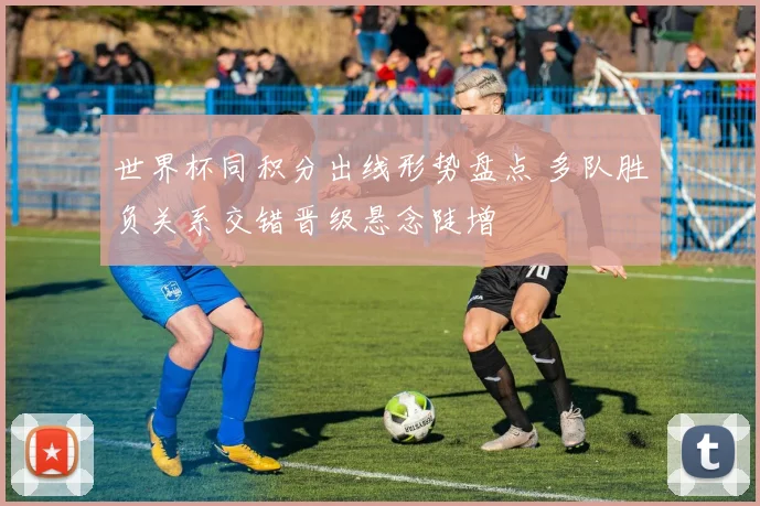 世界杯同积分出线形势盘点 多队胜负关系交错晋级悬念陡增