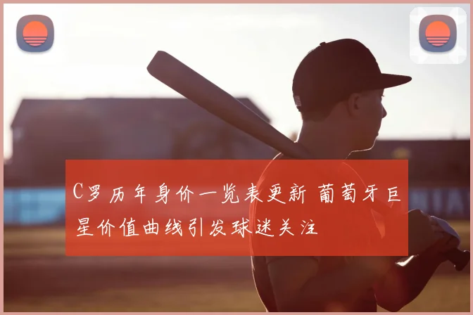 C罗历年身价一览表更新 葡萄牙巨星价值曲线引发球迷关注