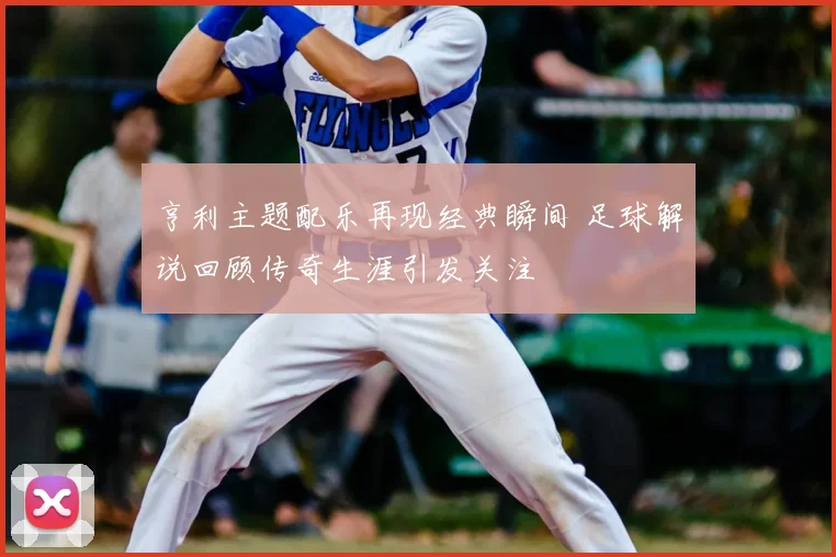 亨利主题配乐再现经典瞬间 足球解说回顾传奇生涯引发关注