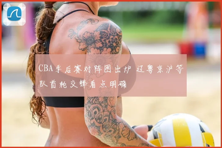 CBA季后赛对阵图出炉 辽粤京沪等队首轮交锋看点明确