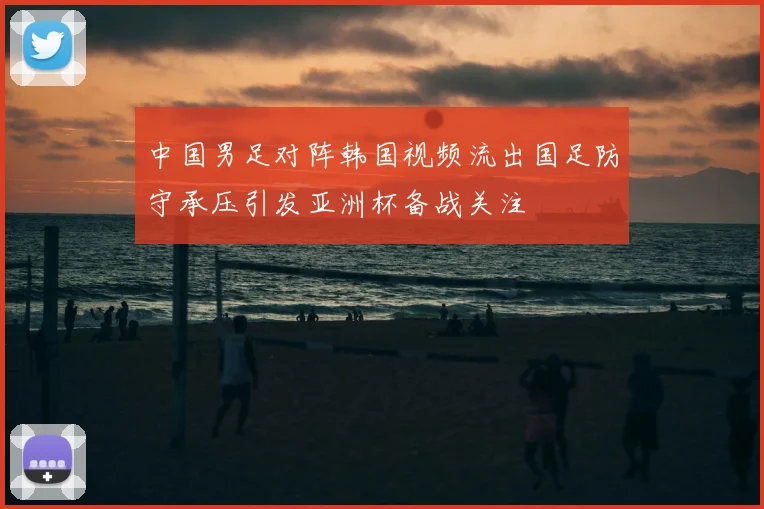 中国男足对阵韩国视频流出国足防守承压引发亚洲杯备战关注