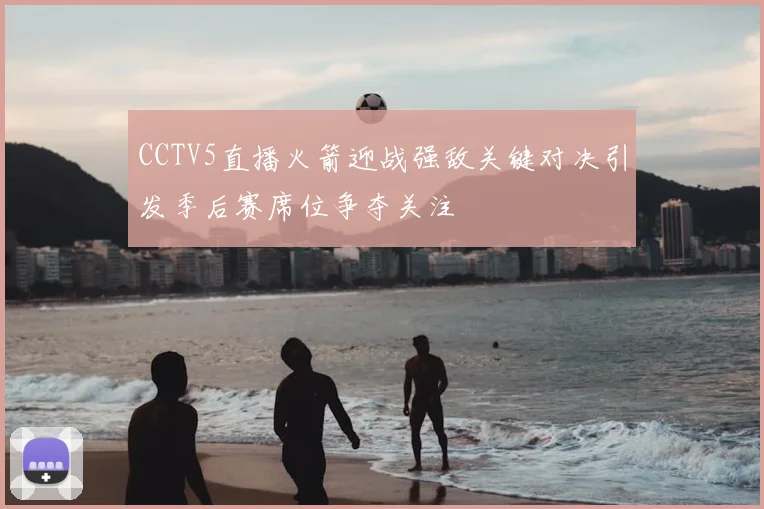 CCTV5直播火箭迎战强敌关键对决引发季后赛席位争夺关注