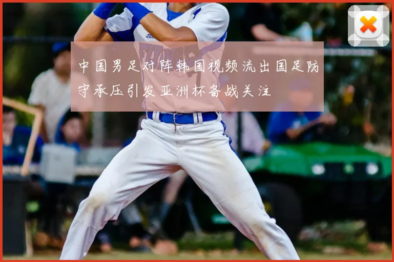 中国男足对阵韩国视频流出国足防守承压引发亚洲杯备战关注