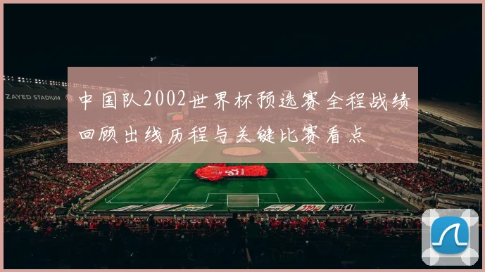 中国队2002世界杯预选赛全程战绩回顾出线历程与关键比赛看点
