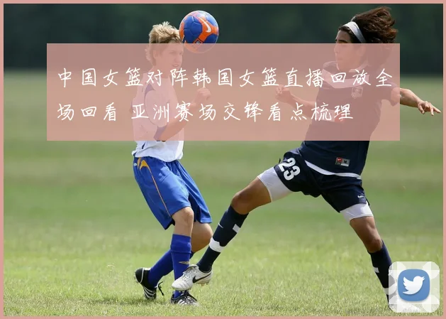 中国女篮对阵韩国女篮直播回放全场回看 亚洲赛场交锋看点梳理