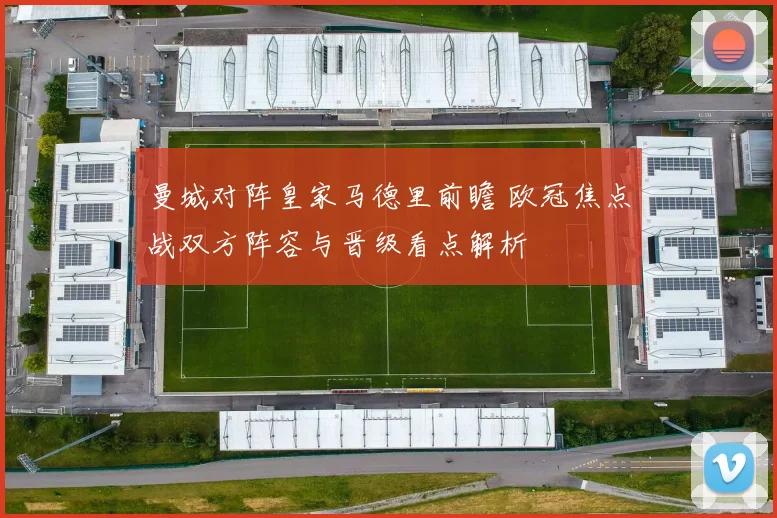 曼城对阵皇家马德里前瞻 欧冠焦点战双方阵容与晋级看点解析