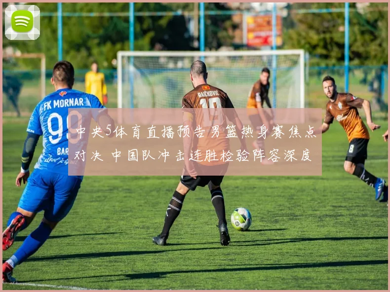 中央5体育直播预告男篮热身赛焦点对决 中国队冲击连胜检验阵容深度