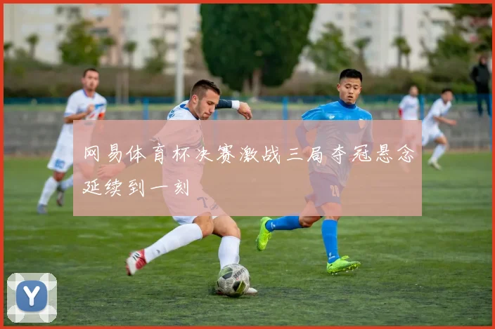 网易体育杯决赛激战三局夺冠悬念延续到一刻