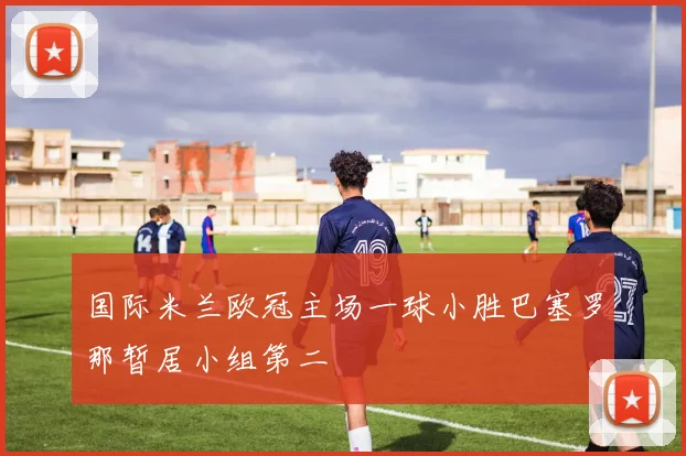 国际米兰欧冠主场一球小胜巴塞罗那暂居小组第二