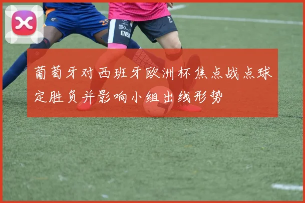 葡萄牙对西班牙欧洲杯焦点战点球定胜负并影响小组出线形势